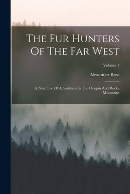 The Fur Hunters Of The Far West: A Narrative Of Adventures In The Oregon And Rocky Mountains; Volume 1 by Ross, Alexander