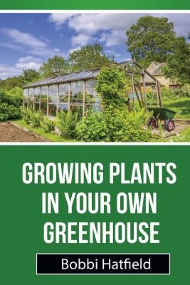 Growing Plants in Your Own Greenhouse: Fundamental Guide in Greenhouses: Easy Steps in Growing Plants in Your Own Greenhouse by Hatfield, Bobbi