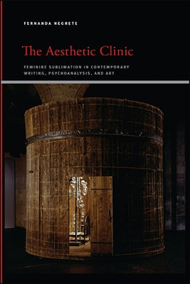 The Aesthetic Clinic: Feminine Sublimation in Contemporary Writing, Psychoanalysis, and Art by Negrete, Fernanda