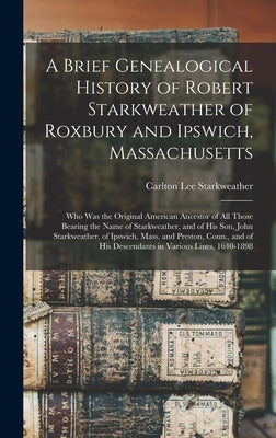 A Brief Genealogical History of Robert Starkweather of Roxbury and Ipswich, Massachusetts: Who Was the Original American Ancestor of All Those Bearing by Starkweather, Carlton Lee 1864-