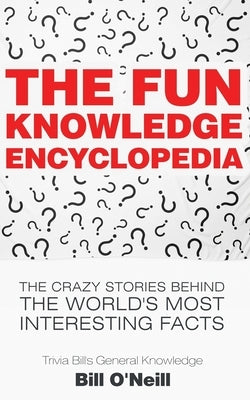 The Fun Knowledge Encyclopedia: The Crazy Stories Behind the World's Most Interesting Facts by O'Neill, Bill