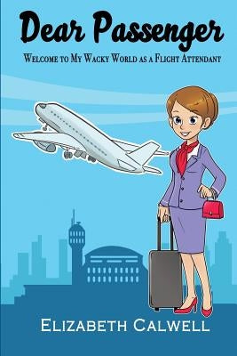 Dear Passenger: Welcome to My Wacky World as a Flight Attendant by Calwell, Elizabeth