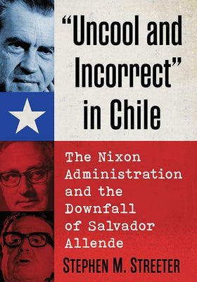 Uncool and Incorrect in Chile: The Nixon Administration and the Downfall of Salvador Allende by Streeter, Stephen M.