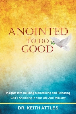 Anointed To Do Good: Acts 10:38 Insights into Building, Maintaining, and Releasing God's Anointing in Your Life and Ministry by Attles, Keith