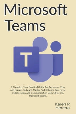 Microsoft Teams: A Complete User Practical Guide For Beginners, Pros And Seniors To Learn, Master And Enhance Enterprise Collaboration by Herrera, Karen Paula