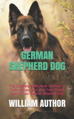 German Shepherd Dog: The Complete Guide Book On How To Train, House, Feed, And Take Proper Care Of Your German Shepherd Dog. by Author, William