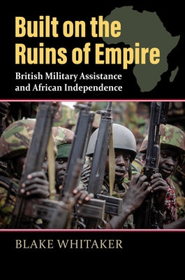 Built on the Ruins of Empire: British Military Assistance and African Independence by Whitaker, Blake