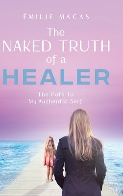 The Naked Truth of a Healer: The Path to My Authentic Self by Macas, &#201;milie