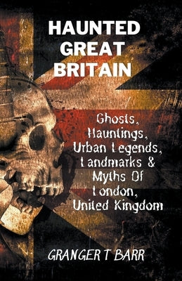 Haunted Great Britain: Ghosts, Hauntings, Urban Legends, 25 Landmarks & Myths Of London, United Kingdom by Barr, Granger T.