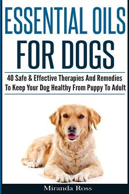 Essential Oils For Dogs: 40 Safe & Effective Therapies And Remedies To Keep Your Dog Healthy From Puppy To Adult by Ross, Miranda