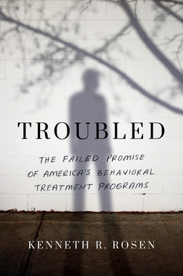 Troubled: The Failed Promise of America's Behavioral Treatment Programs by Rosen, Kenneth R.