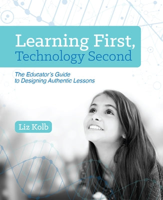 Learning First, Technology Second: The Educator's Guide to Designing Authentic Lessons by Kolb, Liz
