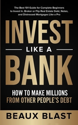 Invest Like a Bank: How to Make Millions From Other People's Debt.: The Best 101 Guide for Complete Beginners to Invest In, Broker or Flip by Blast, Beaux