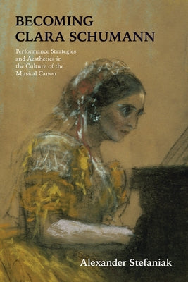 Becoming Clara Schumann: Performance Strategies and Aesthetics in the Culture of the Musical Canon by Stefaniak, Alexander