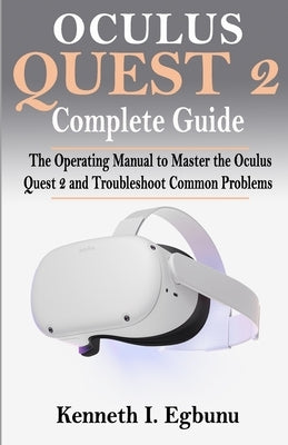 Oculus Quest 2 Complete Guide: The Operating Manual to Master the Oculus Quest 2 and Troubleshoot Common Problems by Egbunu, Kenneth I.