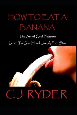 How To Eat A Banana: The Art Of Oral Pleasure: How To Give Head Like A Porn Star by Ryder, Cj