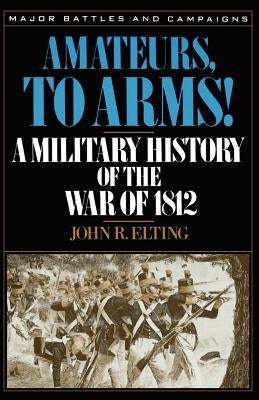 Amateurs, to Arms!: A Military History of the War of 1812 by Elting, John R.