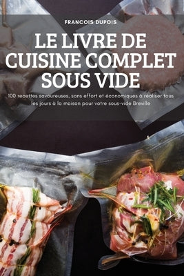 Le Livre de Cuisine Complet Sous Vide: 100 recettes savoureuses, sans effort et économiques à réaliser tous les jours à la maison pour votre sous-vide by Francois Dupois