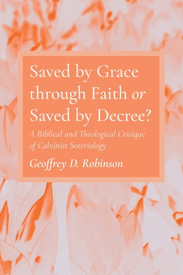 Saved by Grace through Faith or Saved by Decree? by Robinson, Geoffrey D.