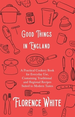 Good Things in England - A Practical Cookery Book for Everyday Use, Containing Traditional and Regional Recipes Suited to Modern Tastes by White, Florence