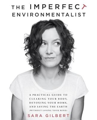 The Imperfect Environmentalist: A Practical Guide to Clearing Your Body, Detoxing Your Home, and Saving the Earth (Without Losing Your Mind) by Gilbert, Sara