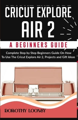 Cricut Explore Air 2: A Beginners Guide: Complete Step By Step Beginners Guide On How To Use The Cricut Explore Air 2, Projects and Gift Ide by Looney, Dorothy