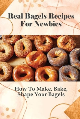 Real Bagels Recipes For Newbies: How To Make, Bake, Shape Your Bagels: Making Bagel For Kids Guide by Garcy, Meagan