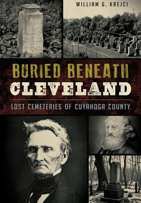 Buried Beneath Cleveland:: Lost Cemeteries of Cuyahoga County by Krejci, William G.