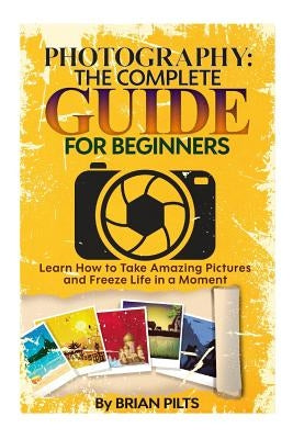 Photography: The Complete Guide for Beginners: Learn How to Take Amazing Pictures and Freeze Life in a Moment by Pilts, Brian