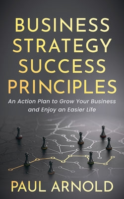 Business Strategy Success Principles: An Action Plan to Grow Your Business and Enjoy an Easier Life by Arnold, Paul