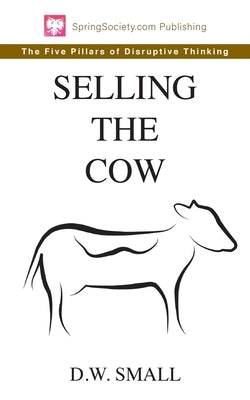 Selling The Cow: The Five Pillars of Disruptive Thinking by Small, D. W.