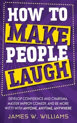 How to Make People Laugh: Develop Confidence and Charisma, Master Improv Comedy, and Be More Witty with Anyone, Anytime, Anywhere by W. Williams, James