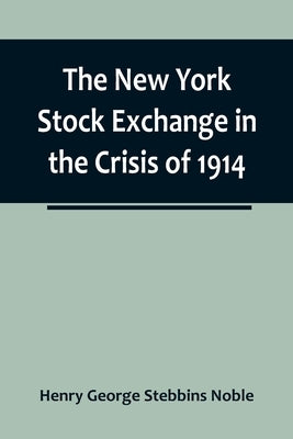 The New York Stock Exchange in the Crisis of 1914 by George Stebbins Noble, Henry