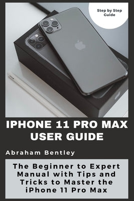 iPhone 11 Pro Max User Guide: The Beginner to Expert Manual with Tips and Tricks to Master the iPhone 11 Pro Max by Bentley, Abraham