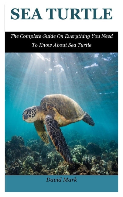 Sea Turtle: The Complete Guide On Everything You Need To Know About Sea Turtle by Mark, David