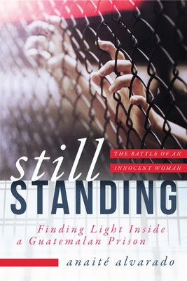 Still Standing: Finding Light Inside a Guatemalan Prison, the Battle of an Innocent Woman by Alvarado, Anaite