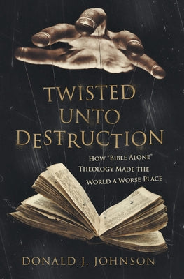 Twisted Unto Destruction: How Bible Alone Theology Made the World a Worse Place by Johnson, Donald J.
