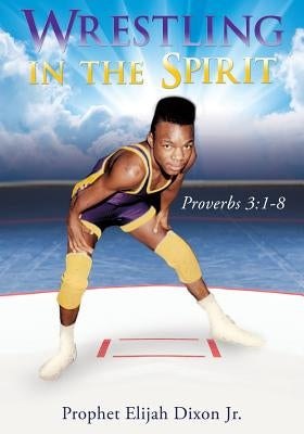 Wrestling in the Spirit by Dixon, Prophet Elijah, Jr.