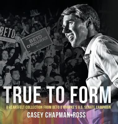 True To Form: A Heartfelt Collection From Beto O'Rourke's U.S. Senate Campaign by Chapman Ross, Casey