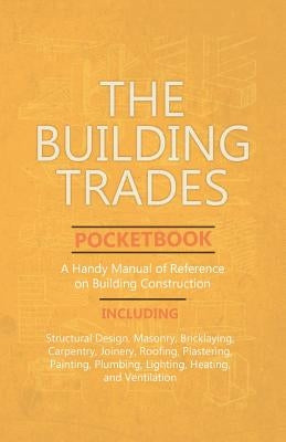 The Building Trades Pocketbook - A Handy Manual of Reference on Building Construction - Including Structural Design, Masonry, Bricklaying, Carpentry, by Anon
