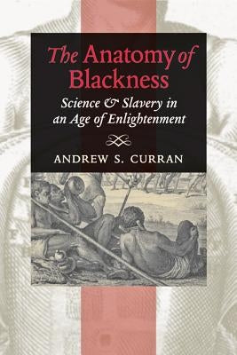 The Anatomy of Blackness: Science & Slavery in an Age of Enlightenment by Curran, Andrew S.