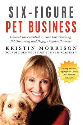 Six-Figure Pet Business: Unleash the Potential in Your Dog Training, Pet Grooming, and Doggy Daycare Business by Morrison, Kristin