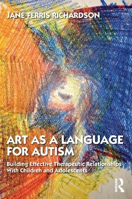 Art as a Language for Autism: Building Effective Therapeutic Relationships with Children and Adolescents by Ferris Richardson, Jane