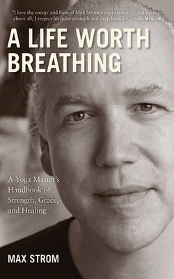 A Life Worth Breathing: A Yoga Master's Handbook of Strength, Grace, and Healing by Strom, Max
