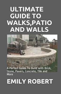 Ultimate Guide to Walks, Patio and Walls: A Perfect Guide To Build with Brick, Stone, Pavers, Concrete, Tile and More by Robert, Emily