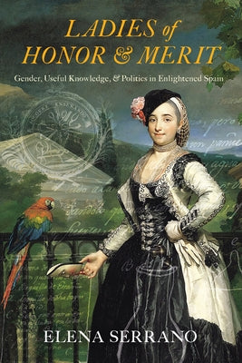 Ladies of Honor and Merit: Gender, Useful Knowledge, and Politics in Enlightened Spain by Serrano, Elena