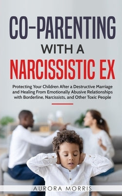 Co-Parenting with a Narcissistic Ex: Protecting Your Children After a Destructive Marriage and Healing From Emotionally Abusive Relationships with Bor by Morris, Aurora