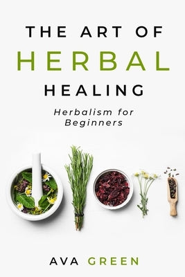 The Art of Herbal Healing: Herbalism for Beginners by Green, Ava