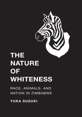 The Nature of Whiteness: Race, Animals, and Nation in Zimbabwe by Suzuki, Yuka