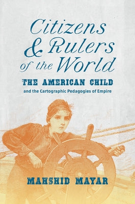 Citizens and Rulers of the World: The American Child and the Cartographic Pedagogies of Empire by Mayar, Mahshid